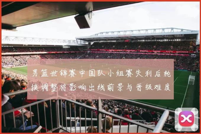 男篮世锦赛中国队小组赛失利后轮换调整将影响出线前景与晋级难度