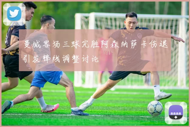 曼城客场三球完胜阿森纳萨卡伤退引发锋线调整讨论