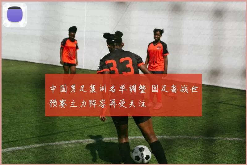 中国男足集训名单调整 国足备战世预赛主力阵容再受关注